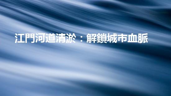 江門河道清淤：解鎖城市血脈，揭秘隱藏的秘密！